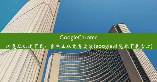 GoogleChrome浏览器极速下载：官网正版免费安装(google浏览器下载官方)