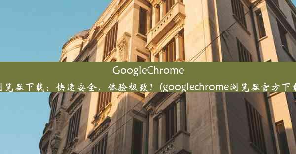 GoogleChrome浏览器下载：快速安全，体验极致！(googlechrome浏览器官方下载)