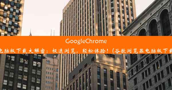 GoogleChrome电脑版下载大解密：极速浏览，轻松体验！(谷歌浏览器电脑版下载)