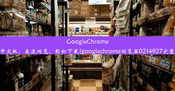 GoogleChrome63中文版：高速浏览，轻松下载(googlechrome浏览器0214927完整版)