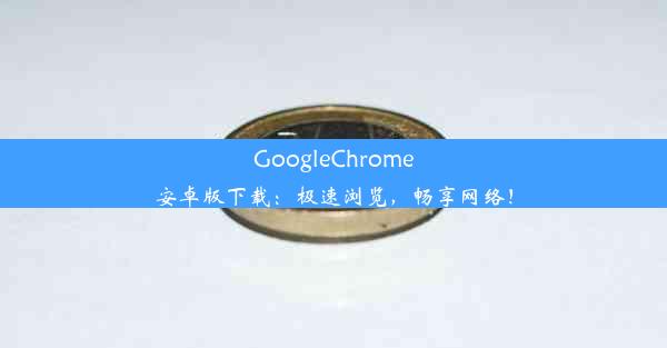 GoogleChrome安卓版下载：极速浏览，畅享网络！