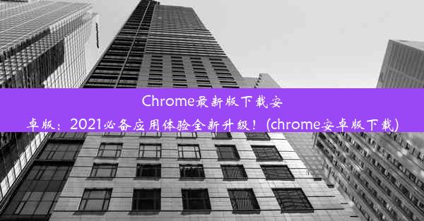 Chrome最新版下载安卓版：2021必备应用体验全新升级！(chrome安卓版下载)