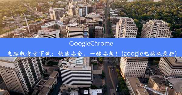 GoogleChrome电脑版官方下载：快速安全，一键安装！(google电脑版最新)