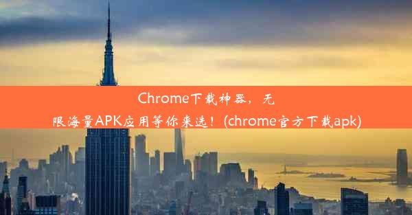 Chrome下载神器，无限海量APK应用等你来选！(chrome官方下载apk)