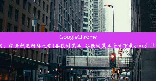 GoogleChrome浏览器官网：探索极速网络之旅(谷歌浏览器_谷歌浏览器官方下载googlechrome最新)