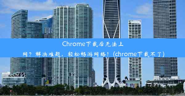 Chrome下载后无法上网？解决难题，轻松畅游网络！(chrome下载不了)