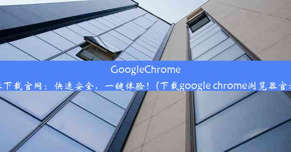 GoogleChrome浏览器下载官网：快速安全，一键体验！(下载google chrome浏览器官方下载)