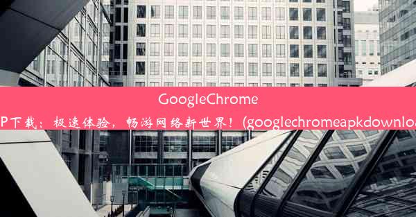 GoogleChromeAPP下载：极速体验，畅游网络新世界！(googlechromeapkdownload)