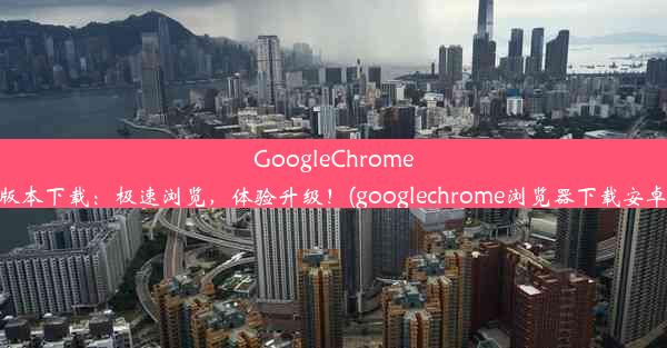 GoogleChrome63版本下载：极速浏览，体验升级！(googlechrome浏览器下载安卓版)