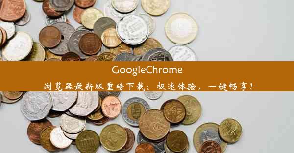 GoogleChrome浏览器最新版重磅下载：极速体验，一键畅享！