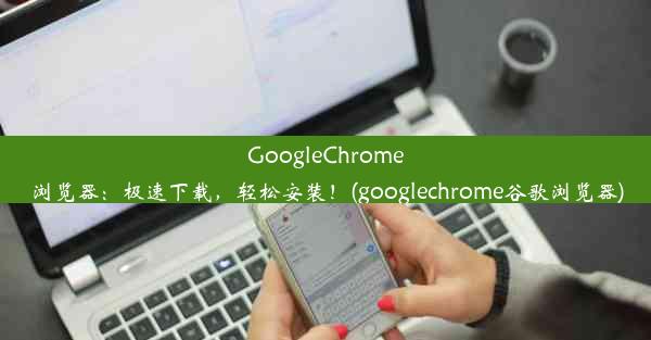 GoogleChrome浏览器：极速下载，轻松安装！(googlechrome谷歌浏览器)