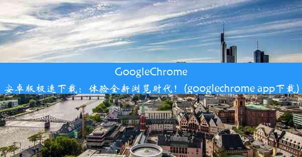 GoogleChrome安卓版极速下载：体验全新浏览时代！(googlechrome app下载)