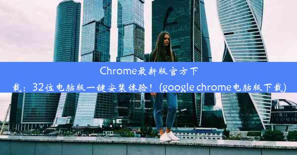 Chrome最新版官方下载：32位电脑版一键安装体验！(google chrome电脑版下载)