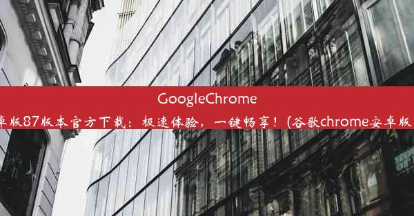 GoogleChrome安卓版87版本官方下载：极速体验，一键畅享！(谷歌chrome安卓版 87)