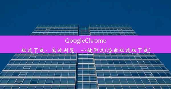 GoogleChrome极速下载：高效浏览，一键即达(谷歌极速版下载)