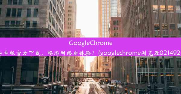 GoogleChrome浏览器安卓版官方下载，畅游网络新体验！(googlechrome浏览器0214927完整版)