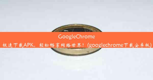 GoogleChrome极速下载APK，轻松畅享网络世界！(googlechrome下载安卓版)