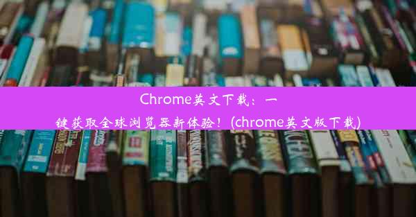 Chrome英文下载：一键获取全球浏览器新体验！(chrome英文版下载)