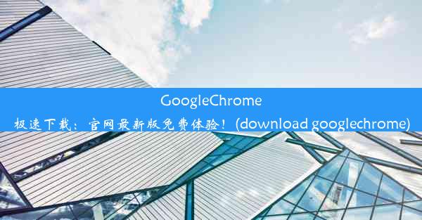 GoogleChrome极速下载：官网最新版免费体验！(download googlechrome)