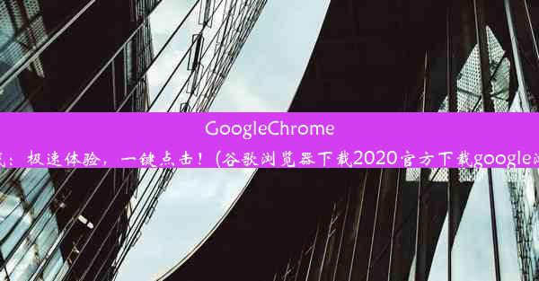 GoogleChrome浏览器官网下载：极速体验，一键点击！(谷歌浏览器下载2020官方下载google浏览器官方下载)