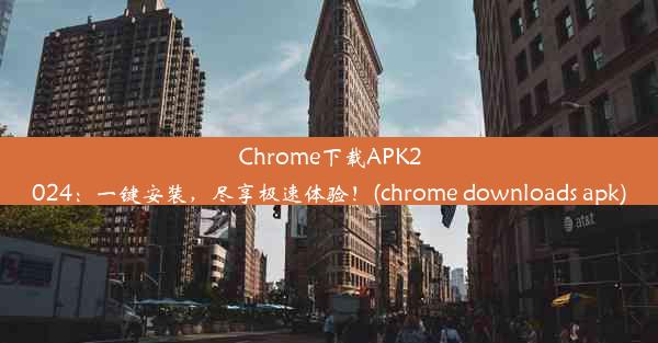 Chrome下载APK2024：一键安装，尽享极速体验！(chrome downloads apk)