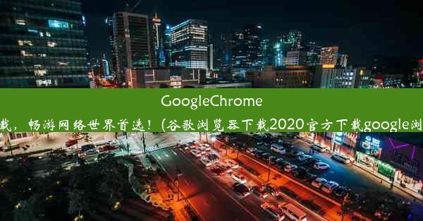 GoogleChrome浏览器免费下载，畅游网络世界首选！(谷歌浏览器下载2020官方下载google浏览器官方下载)