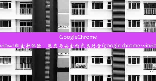 GoogleChromeWindows版全新体验：速度与安全的完美结合(google chrome windows)