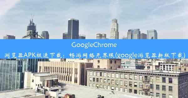 GoogleChrome浏览器APK极速下载：畅游网络无界限(google游览器新版下载)