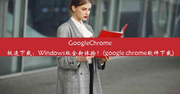 GoogleChrome极速下载：Windows版全新体验！(google chrome软件下载)