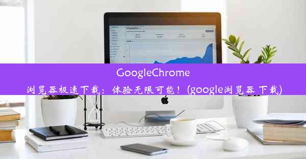 GoogleChrome浏览器极速下载：体验无限可能！(google浏览器 下载)