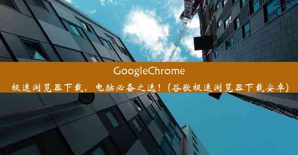 GoogleChrome极速浏览器下载，电脑必备之选！(谷歌极速浏览器下载安卓)