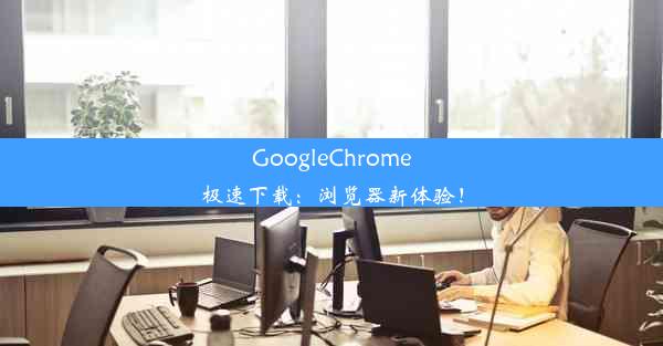 GoogleChrome极速下载：浏览器新体验！