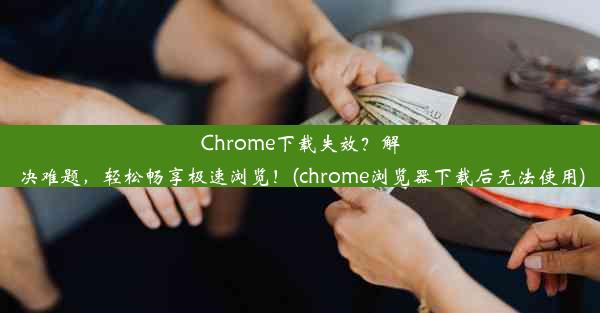 Chrome下载失效？解决难题，轻松畅享极速浏览！(chrome浏览器下载后无法使用)