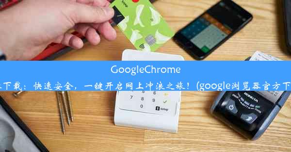 GoogleChrome浏览器下载：快速安全，一键开启网上冲浪之旅！(google浏览器官方下载app)