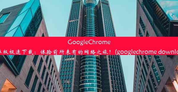 GoogleChrome安卓版极速下载：体验前所未有的网络之旅！(googlechrome download)