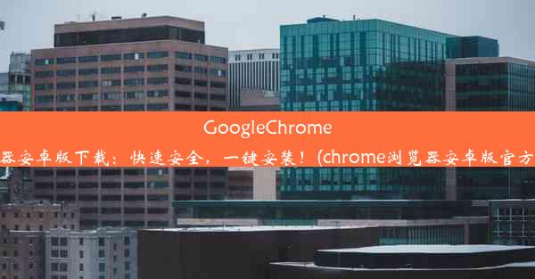 GoogleChrome浏览器安卓版下载：快速安全，一键安装！(chrome浏览器安卓版官方下载)