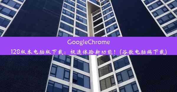 GoogleChrome128版本电脑版下载：极速体验新功能！(谷歌电脑端下载)