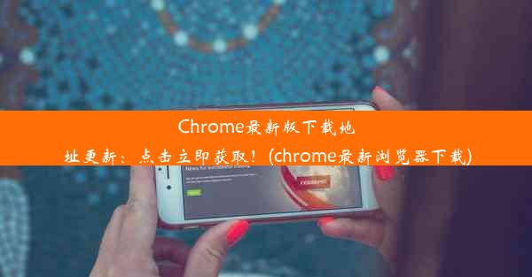 Chrome最新版下载地址更新：点击立即获取！(chrome最新浏览器下载)