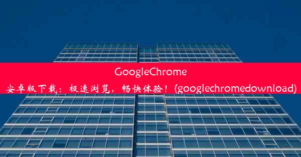 GoogleChrome安卓版下载：极速浏览，畅快体验！(googlechromedownload)