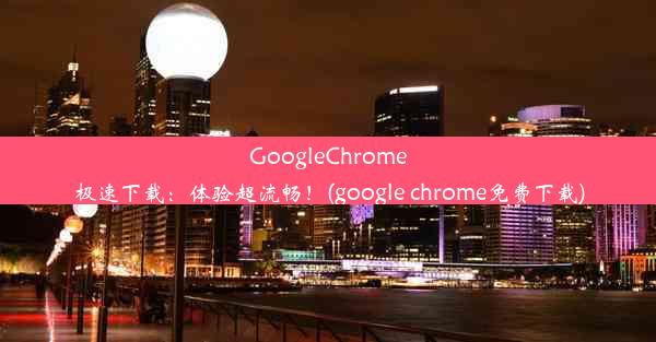 GoogleChrome极速下载：体验超流畅！(google chrome免费下载)