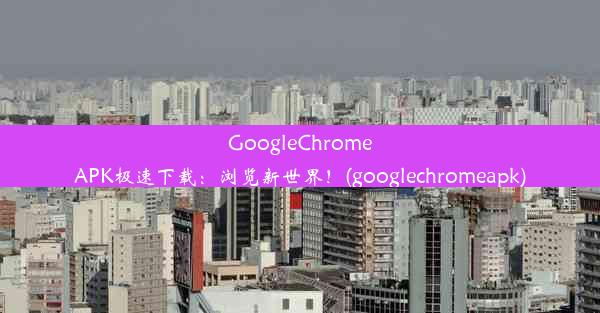 GoogleChromeAPK极速下载：浏览新世界！(googlechromeapk)