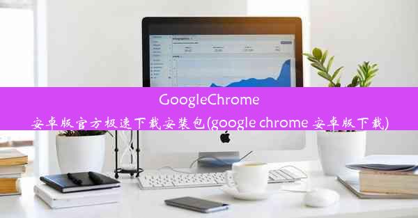 GoogleChrome安卓版官方极速下载安装包(google chrome 安卓版下载)