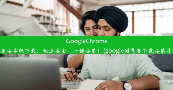 GoogleChrome浏览器安卓版下载：快速安全，一键安装！(google浏览器下载安装手机版)