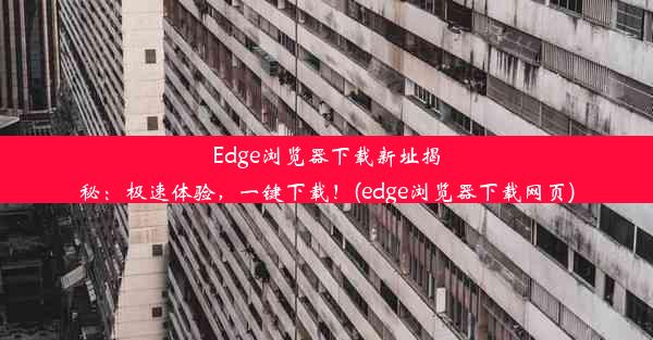 Edge浏览器下载新址揭秘：极速体验，一键下载！(edge浏览器下载网页)