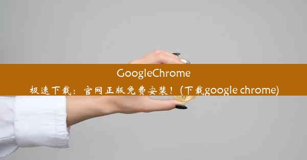 GoogleChrome极速下载：官网正版免费安装！(下载google chrome)