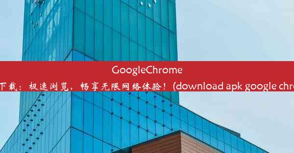 GoogleChromeAPK下载：极速浏览，畅享无限网络体验！(download apk google chrome)