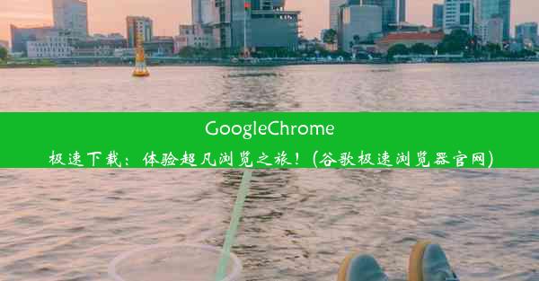 GoogleChrome极速下载：体验超凡浏览之旅！(谷歌极速浏览器官网)