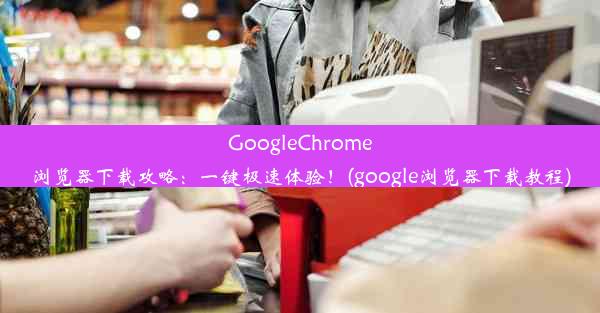 GoogleChrome浏览器下载攻略：一键极速体验！(google浏览器下载教程)