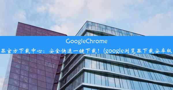 GoogleChrome浏览器官方下载中心：安全快速一键下载！(google浏览器下载安卓版下载)