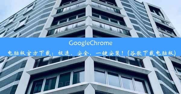 GoogleChrome电脑版官方下载：极速、安全，一键安装！(谷歌下载电脑版)